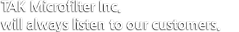 TAK Microfilter Inc. will always listen to our customers.