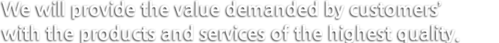 We will provide the value demanded by customers with the products and services of the highest quality.