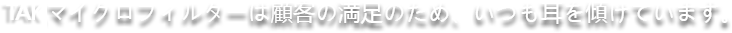 TCKマイクロフィルターは顧客の満足のため、いつも耳を傾けています。