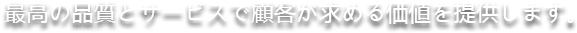 最高の品質とサービスで顧客が求める価値を提供します。