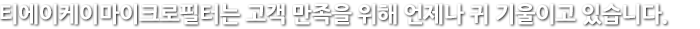 티에이케이마이크로필터의  고객 만족을 위해 언제나 귀 기울이고 있습니다.