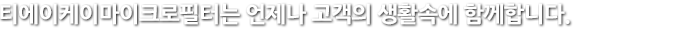 티에이케이마이크로필터는 언제나 고객의 생활속에 함께 합니다.