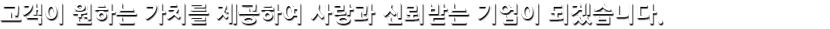고객이 원하는 가치를 제공하여 사랑과 신뢰받는 기업이 되겠습니다.